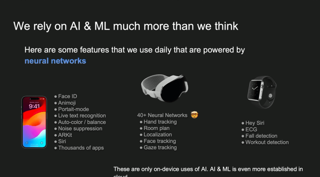 Второй момент заключается в том, что искусственный интеллект уже давно стал частью нашей жизни. Все мы знаем о хайпе вокруг ChatGPT или Sora. Однако еще с 2017 года в продуктах Apple используются технологии компьютерного зрения и обработки текста на основе машинного обучения. В 2017 году я присоединился к команде, которая работала над Animoji. Это была одна из немногих команд, активно использующих машинное обучение, и многие считали, что запуск таких моделей на телефоне — безумие. Для нашей команды это было большим вызовом, и многие не верили в возможность реализации наших идей, однако это сработало. Большинство функций на базе ИИ в продуктах Apple, почти незаметны. Они создают естественный и улучшенный пользовательский опыт: фотографии становятся лучше, связь во время звонков и видеочатов — четче, а фон на изображениях — размыт. Однако настоящая проблема возникла с Apple Vision Pro, где количество вычислений и функций, требующих ИИ, увеличилось в десять раз. Мы даже не верили, что сможем запустить такую систему, поскольку она постоянно сканирует окружение, отслеживает движение глаз, лиц, жестов и людей. В Apple Watch также используется ИИ— всё это стало возможным благодаря специализированному оборудованию, которое разработала компания: более мощные процессоры, оптимизированные под задачи ИИ. 